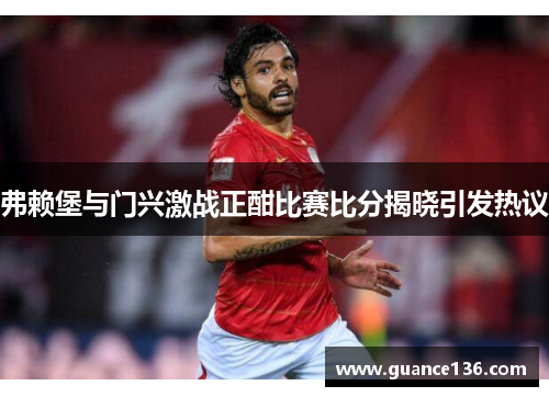 弗赖堡与门兴激战正酣比赛比分揭晓引发热议